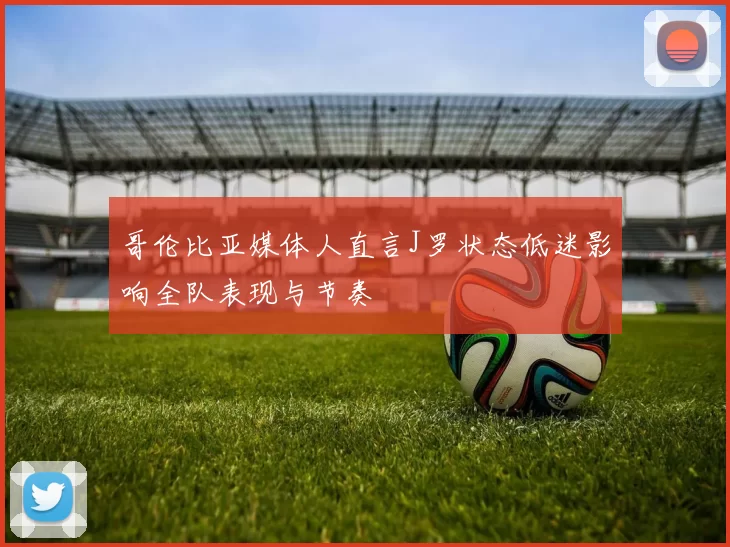 哥伦比亚媒体人直言J罗状态低迷影响全队表现与节奏