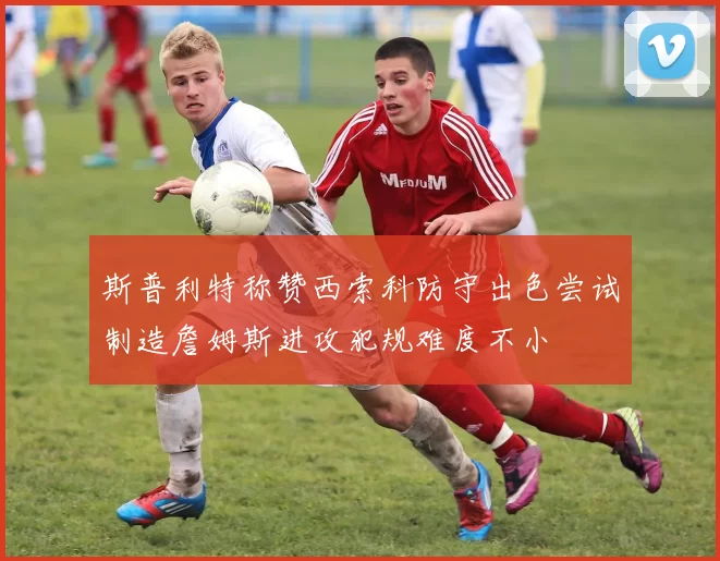 斯普利特称赞西索科防守出色尝试制造詹姆斯进攻犯规难度不小