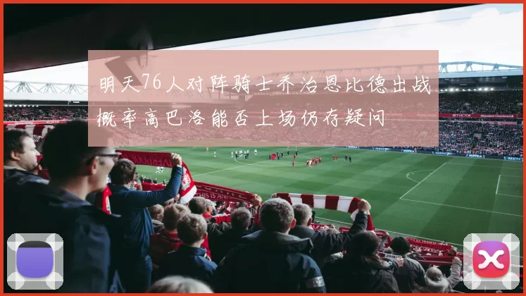 明天76人对阵骑士乔治恩比德出战概率高巴洛能否上场仍存疑问