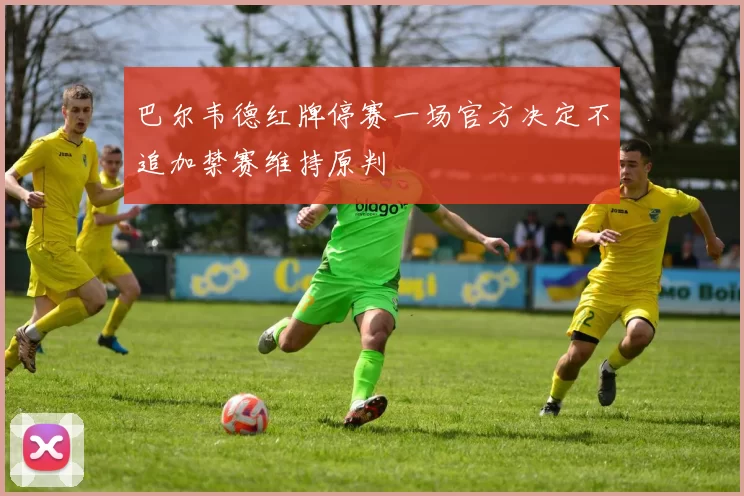 巴尔韦德红牌停赛一场官方决定不追加禁赛维持原判
