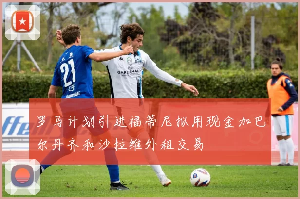 罗马计划引进福蒂尼拟用现金加巴尔丹齐和沙拉维外租交易
