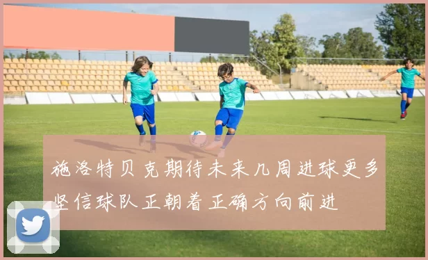 施洛特贝克期待未来几周进球更多坚信球队正朝着正确方向前进