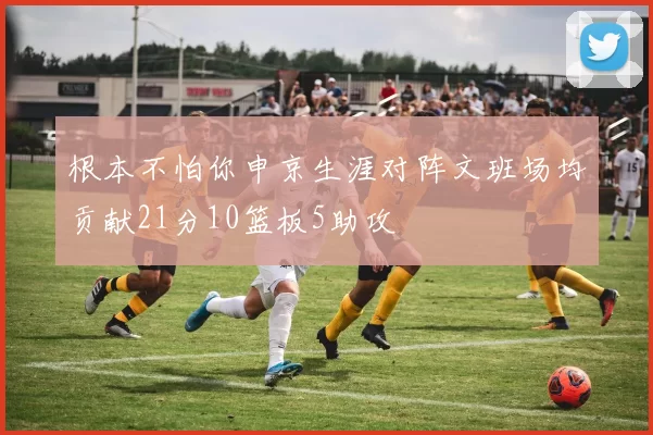 根本不怕你申京生涯对阵文班场均贡献21分10篮板5助攻