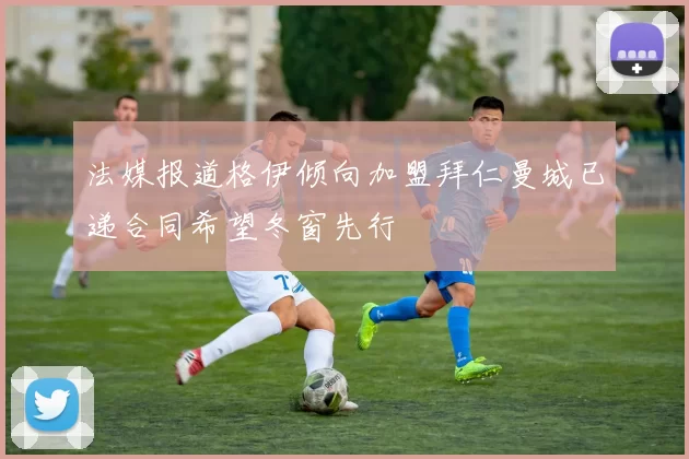 法媒报道格伊倾向加盟拜仁曼城已递合同希望冬窗先行