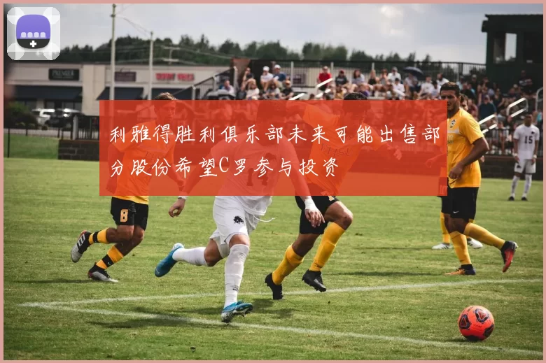 利雅得胜利俱乐部未来可能出售部分股份希望C罗参与投资