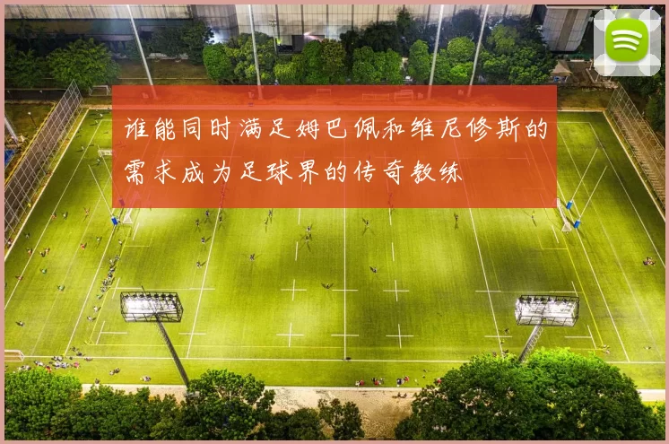 谁能同时满足姆巴佩和维尼修斯的需求成为足球界的传奇教练