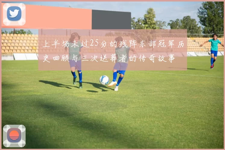上半场未过25分的残阵东部冠军历史回顾与三次送葬者的传奇故事