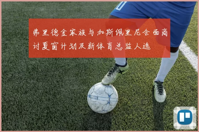 弗里德金家族与加斯佩里尼会面商讨夏窗计划及新体育总监人选
