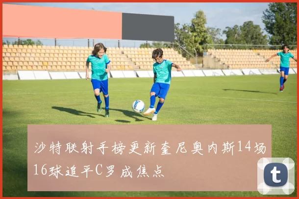 沙特联射手榜更新奎尼奥内斯14场16球追平C罗成焦点