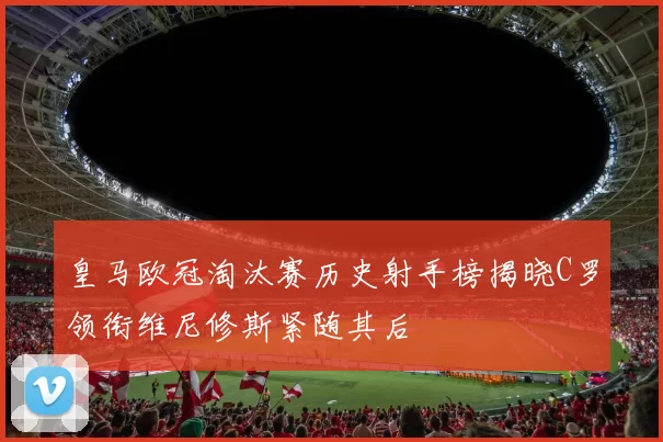 皇马欧冠淘汰赛历史射手榜揭晓C罗领衔维尼修斯紧随其后