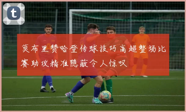 莫布里赞哈登传球技巧高超整场比赛助攻精准隐蔽令人惊叹